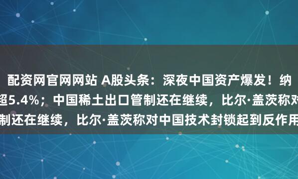 配资网官网网站 A股头条：深夜中国资产爆发！纳斯达克中国金龙指数涨超5.4%；中国稀土出口管制还在继续，比尔·盖茨称对中国技术封锁起到反作用