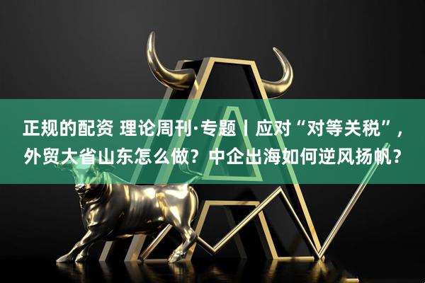 正规的配资 理论周刊·专题丨应对“对等关税”，外贸大省山东怎么做？中企出海如何逆风扬帆？