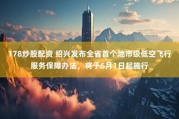 178炒股配资 绍兴发布全省首个地市级低空飞行服务保障办法，将于6月1日起施行