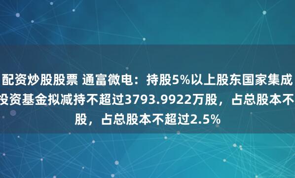 配资炒股股票 通富微电：持股5%以上股东国家集成电路产业投资基金拟减持不超过3793.9922万股，占总股本不超过2.5%