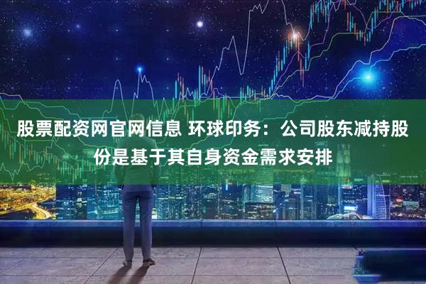 股票配资网官网信息 环球印务：公司股东减持股份是基于其自身资金需求安排