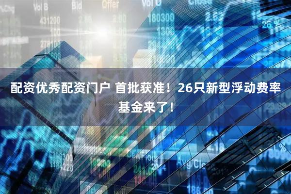 配资优秀配资门户 首批获准！26只新型浮动费率基金来了！