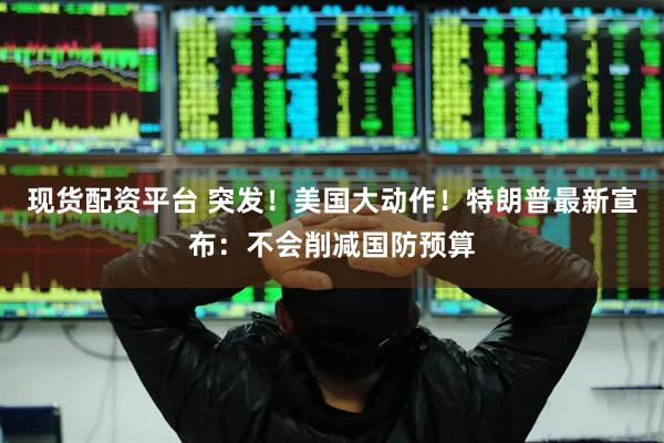 现货配资平台 突发！美国大动作！特朗普最新宣布：不会削减国防预算