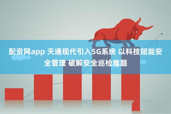 配资网app 天通现代引入5G系统 以科技赋能安全管理 破解安全巡检难题
