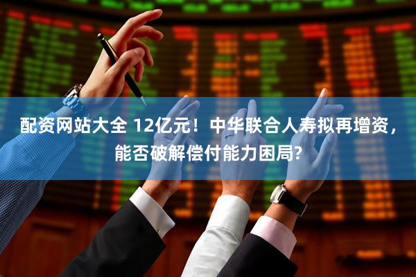 配资网站大全 12亿元！中华联合人寿拟再增资，能否破解偿付能力困局?