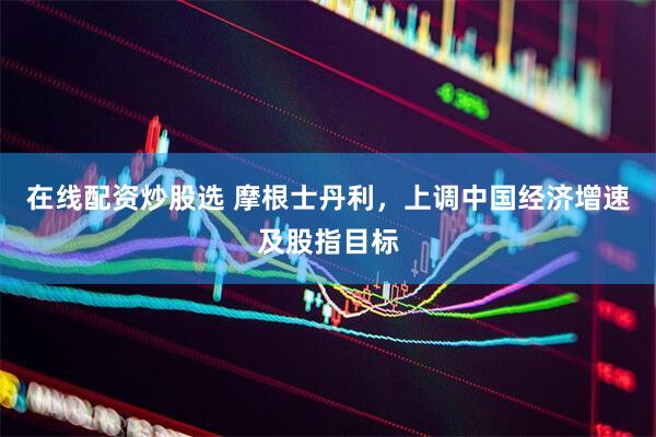 在线配资炒股选 摩根士丹利，上调中国经济增速及股指目标