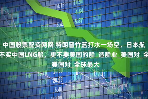 中国股票配资网网 特朗普竹篮打水一场空，日本航运巨头不买中国LNG船，更不要美国的船_造船业_美国对_全球最大