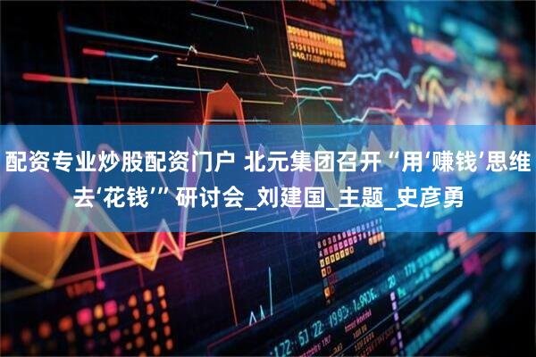 配资专业炒股配资门户 北元集团召开“用‘赚钱’思维去‘花钱’”研讨会_刘建国_主题_史彦勇