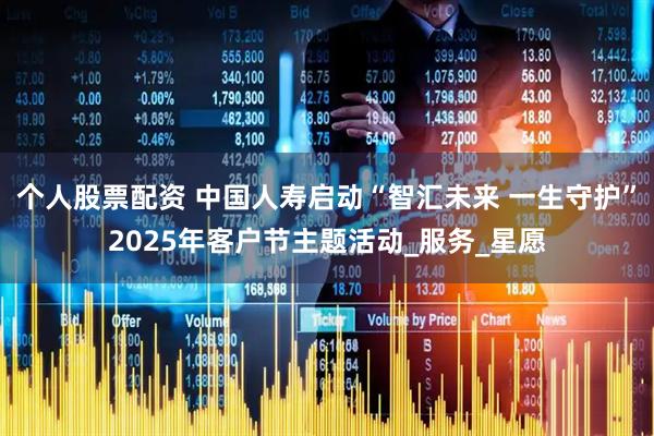 个人股票配资 中国人寿启动“智汇未来 一生守护”2025年客户节主题活动_服务_星愿