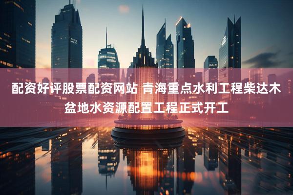 配资好评股票配资网站 青海重点水利工程柴达木盆地水资源配置工程正式开工
