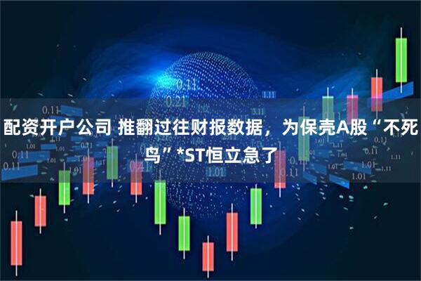 配资开户公司 推翻过往财报数据，为保壳A股“不死鸟”*ST恒立急了