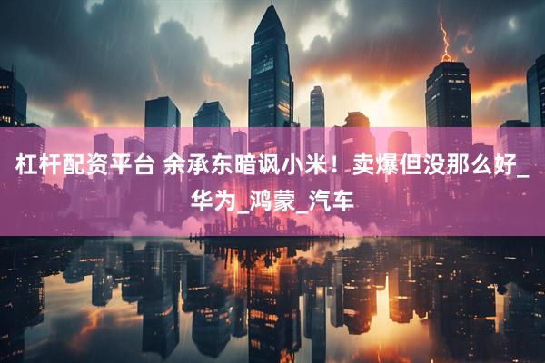 杠杆配资平台 余承东暗讽小米！卖爆但没那么好_华为_鸿蒙_汽车