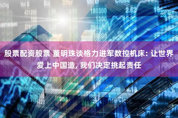 股票配资股票 董明珠谈格力进军数控机床: 让世界爱上中国造, 我们决定挑起责任