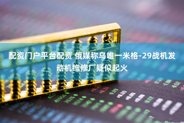 配资门户平台配资 俄媒称乌唯一米格-29战机发动机维修厂疑似起火