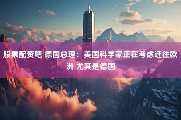 股票配资吧 德国总理：美国科学家正在考虑迁往欧洲 尤其是德国