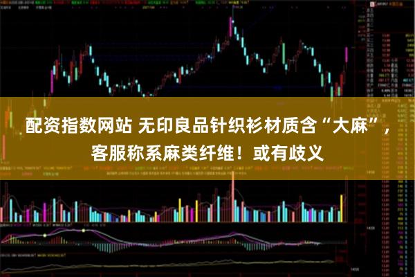 配资指数网站 无印良品针织衫材质含“大麻”，客服称系麻类纤维！或有歧义