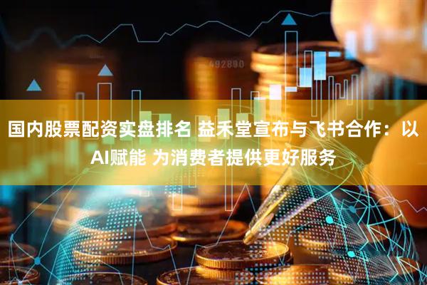 国内股票配资实盘排名 益禾堂宣布与飞书合作：以AI赋能 为消费者提供更好服务