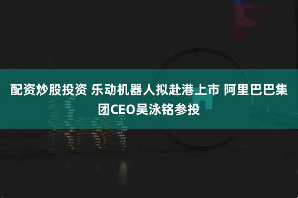 配资炒股投资 乐动机器人拟赴港上市 阿里巴巴集团CEO吴泳铭参投