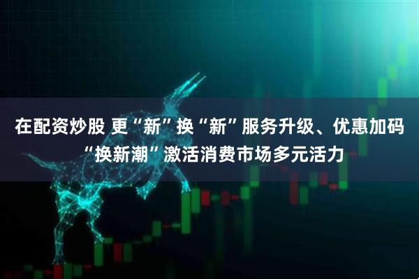 在配资炒股 更“新”换“新”服务升级、优惠加码 “换新潮”激活消费市场多元活力