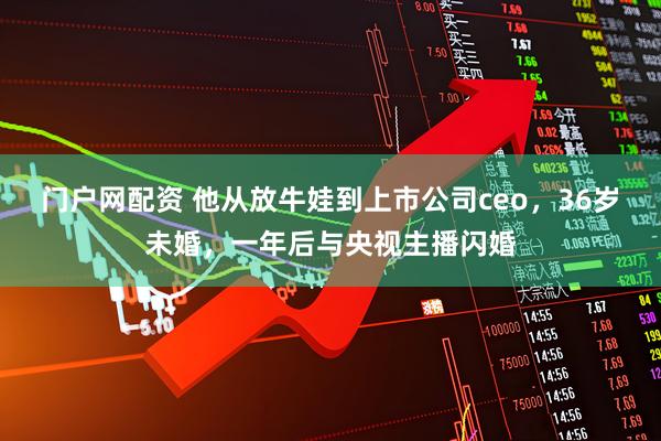 门户网配资 他从放牛娃到上市公司ceo，36岁未婚，一年后与央视主播闪婚
