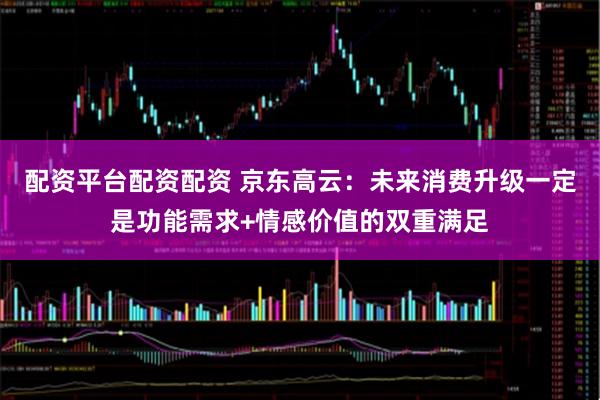 配资平台配资配资 京东高云：未来消费升级一定是功能需求+情感价值的双重满足
