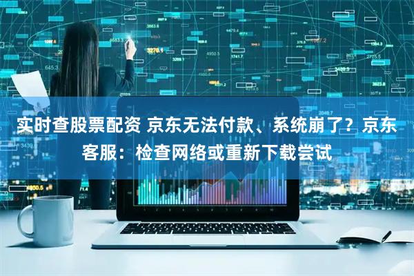 实时查股票配资 京东无法付款、系统崩了？京东客服：检查网络或重新下载尝试