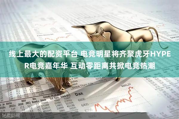 线上最大的配资平台 电竞明星将齐聚虎牙HYPER电竞嘉年华 互动零距离共掀电竞热潮