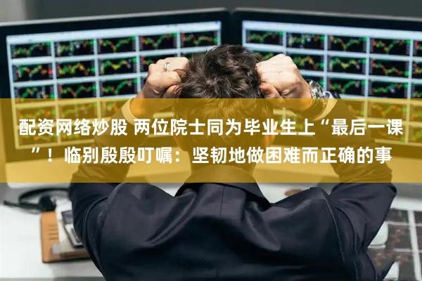 配资网络炒股 两位院士同为毕业生上“最后一课”！临别殷殷叮嘱：坚韧地做困难而正确的事