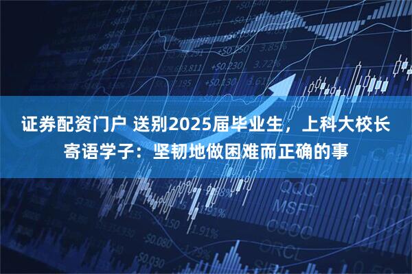 证券配资门户 送别2025届毕业生，上科大校长寄语学子：坚韧地做困难而正确的事