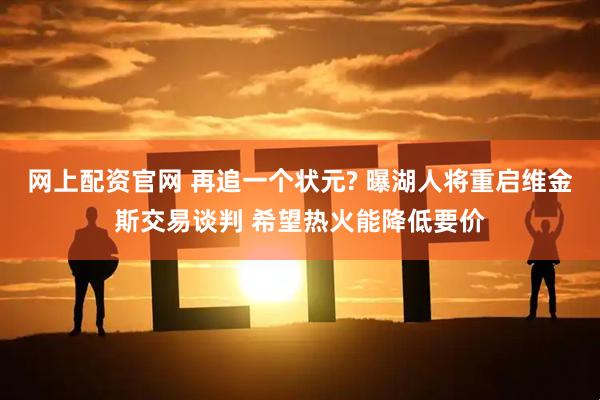 网上配资官网 再追一个状元? 曝湖人将重启维金斯交易谈判 希望热火能降低要价