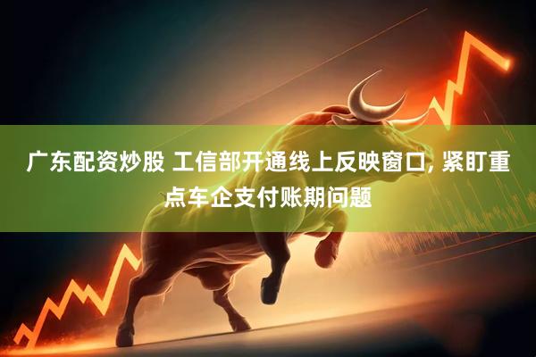 广东配资炒股 工信部开通线上反映窗口, 紧盯重点车企支付账期问题
