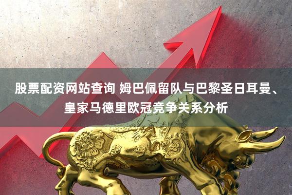 股票配资网站查询 姆巴佩留队与巴黎圣日耳曼、皇家马德里欧冠竞争关系分析