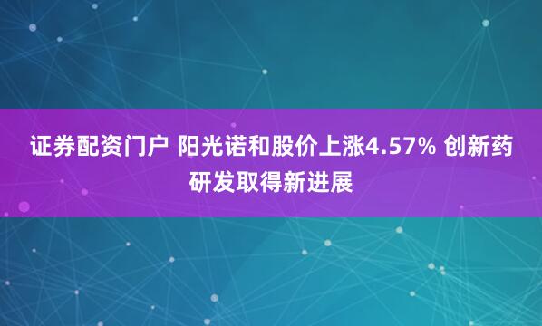 证券配资门户 阳光诺和股价上涨4.57% 创新药研发取得新进展