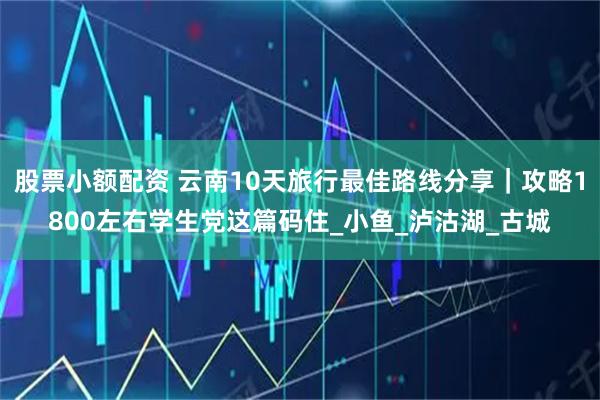 股票小额配资 云南10天旅行最佳路线分享｜攻略1800左右学生党这篇码住_小鱼_泸沽湖_古城