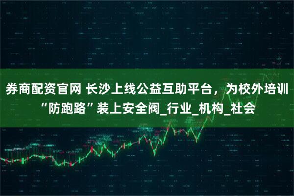 券商配资官网 长沙上线公益互助平台，为校外培训“防跑路”装上安全阀_行业_机构_社会