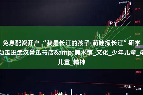 免息配资开户 “我是长江的孩子·萌娃探长江”研学活动走进武汉鲁迅书店&美术馆_文化_少年儿童_精神