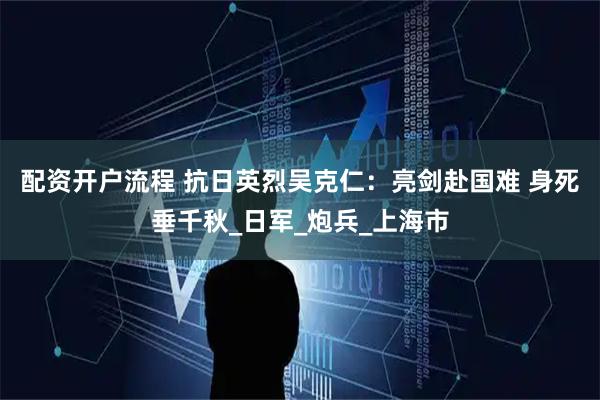 配资开户流程 抗日英烈吴克仁：亮剑赴国难 身死垂千秋_日军_炮兵_上海市