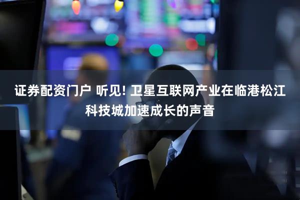 证券配资门户 听见! 卫星互联网产业在临港松江科技城加速成长的声音