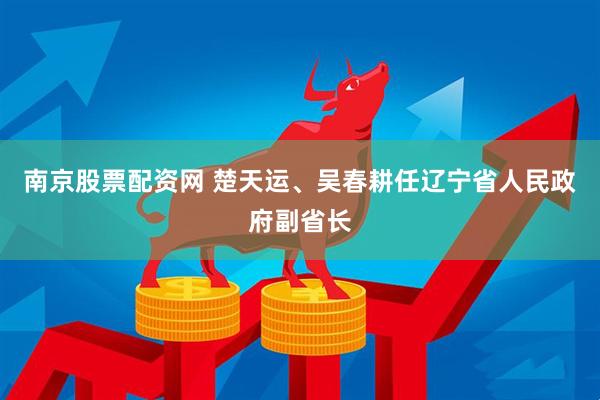 南京股票配资网 楚天运、吴春耕任辽宁省人民政府副省长
