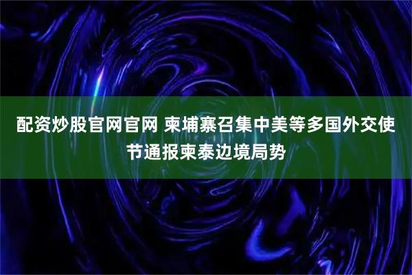 配资炒股官网官网 柬埔寨召集中美等多国外交使节通报柬泰边境局势