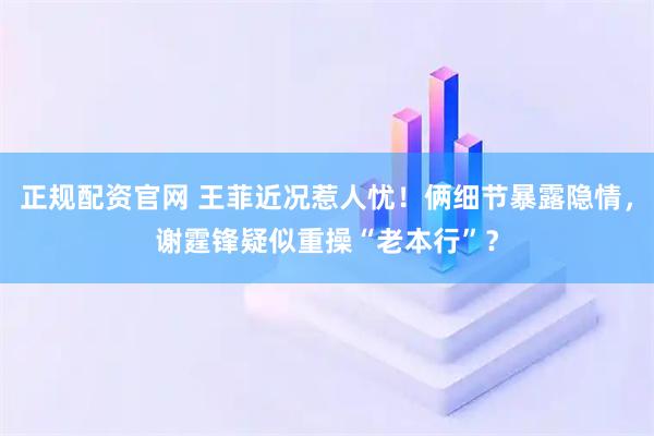 正规配资官网 王菲近况惹人忧！俩细节暴露隐情，谢霆锋疑似重操“老本行”？