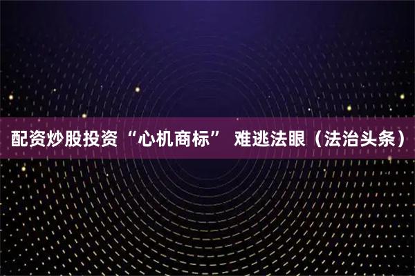 配资炒股投资 “心机商标”  难逃法眼（法治头条）