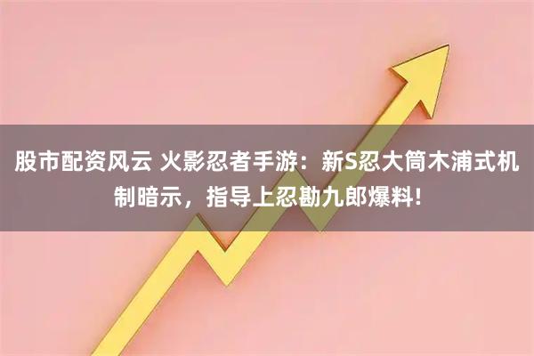 股市配资风云 火影忍者手游：新S忍大筒木浦式机制暗示，指导上忍勘九郎爆料!