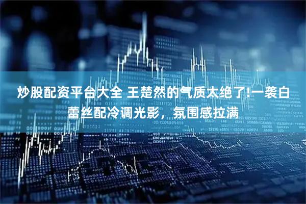 炒股配资平台大全 王楚然的气质太绝了!一袭白蕾丝配冷调光影，氛围感拉满
