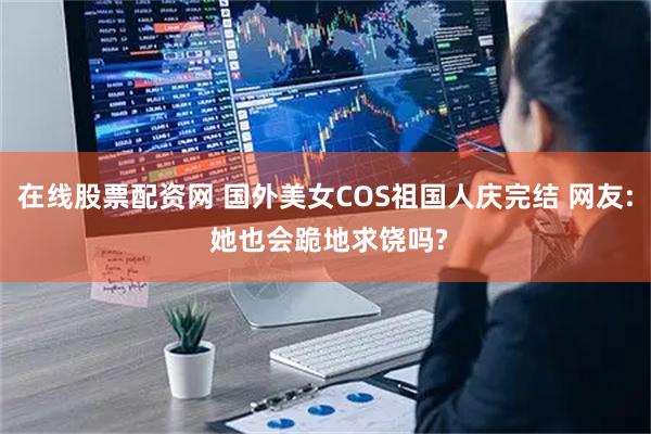 在线股票配资网 国外美女COS祖国人庆完结 网友: 她也会跪地求饶吗?