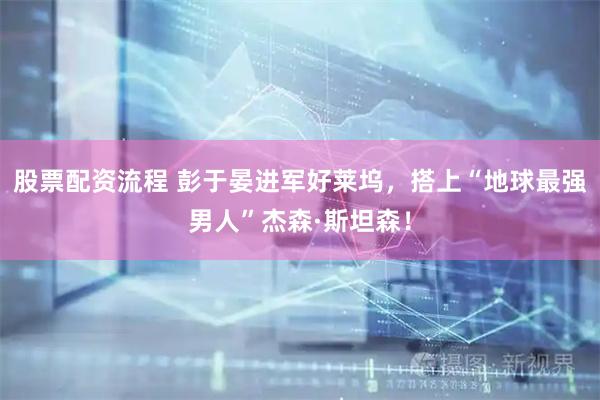 股票配资流程 彭于晏进军好莱坞,搭上“地球最强男人”杰森·斯坦森!
